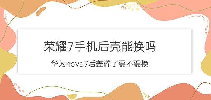 荣耀7手机后壳能换吗 华为nova7后盖碎了要不要换？